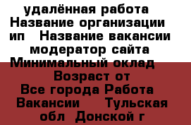 удалённая работа › Название организации ­ ип › Название вакансии ­ модератор сайта › Минимальный оклад ­ 39 500 › Возраст от ­ 18 - Все города Работа » Вакансии   . Тульская обл.,Донской г.